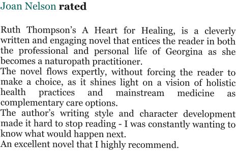 Joan Nelson rated   Ruth Thompson’s A Heart for Healing, is a cleverly written and engaging novel that entices the reader in both the professional and personal life of Georgina as she becomes a naturopath practitioner. The novel flows expertly, without forcing the reader to make a choice, as it shines light on a vision of holistic health practices and mainstream medicine as complementary care options. The author’s writing style and character development made it hard to stop reading - I was constantly wanting to know what would happen next. An excellent novel that I highly recommend.